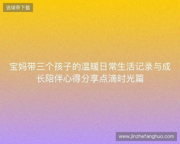 宝妈带三个孩子的温暖日常生活记录与成长陪伴心得分享点滴时光篇